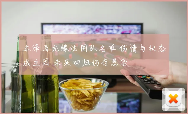 本泽马无缘法国队名单 伤情与状态成主因 未来回归仍存悬念