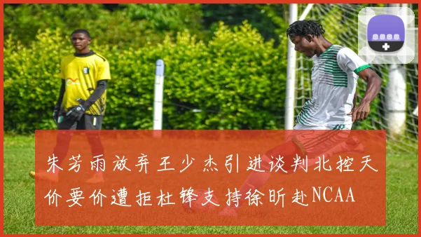 朱芳雨放弃王少杰引进谈判北控天价要价遭拒杜锋支持徐昕赴NCAA