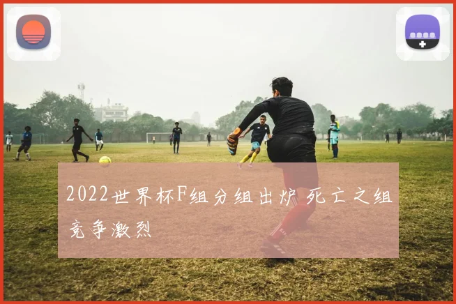 2022世界杯F组分组出炉 死亡之组竞争激烈