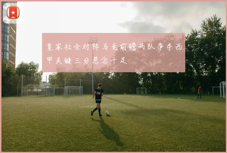 皇家社会对阵马竞前瞻两队争夺西甲关键三分悬念十足