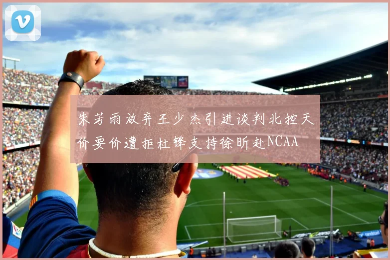 朱芳雨放弃王少杰引进谈判北控天价要价遭拒杜锋支持徐昕赴NCAA