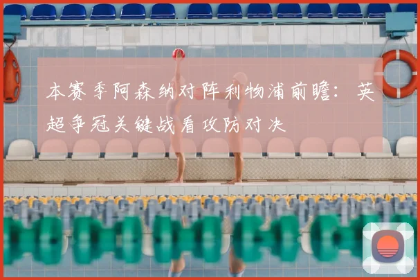本赛季阿森纳对阵利物浦前瞻：英超争冠关键战看攻防对决