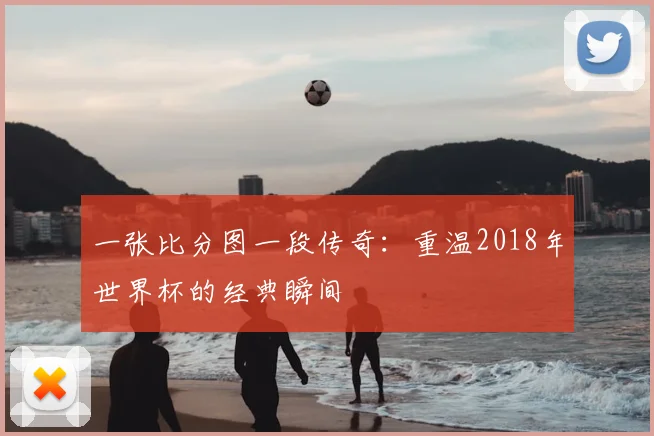 一张比分图一段传奇:重温2018年世界杯的经典瞬间