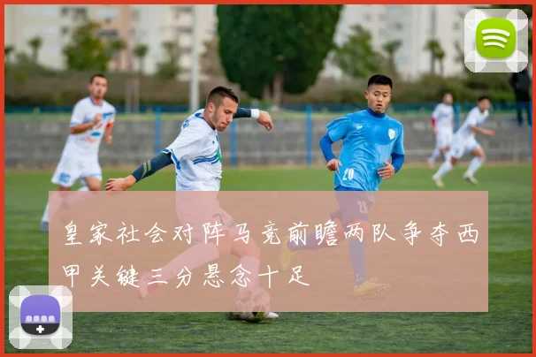 皇家社会对阵马竞前瞻两队争夺西甲关键三分悬念十足