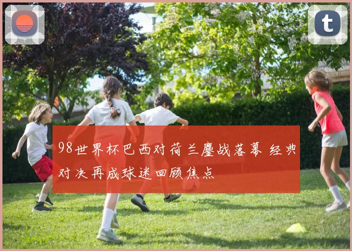 98世界杯巴西对荷兰鏖战落幕 经典对决再成球迷回顾焦点