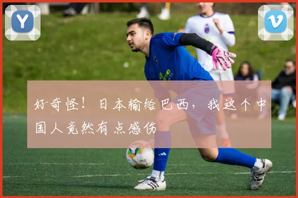 好奇怪!日本输给巴西,我这个中国人竟然有点感伤
