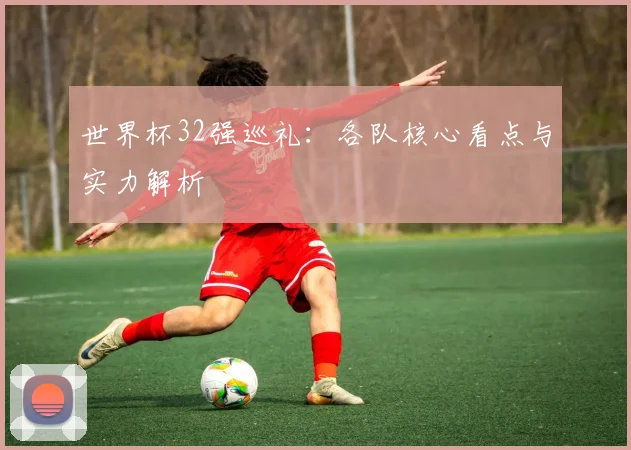 世界杯32强巡礼:各队核心看点与实力解析