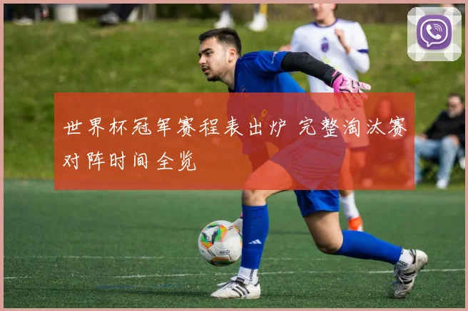 世界杯冠军赛程表出炉 完整淘汰赛对阵时间全览