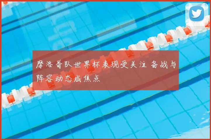 摩洛哥队世界杯表现受关注 备战与阵容动态成焦点