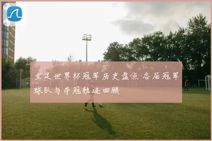 女足世界杯冠军历史盘点 各届冠军球队与夺冠轨迹回顾