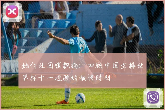 她们让国旗飘扬:回顾中国女排世界杯十一连胜的激情时刻