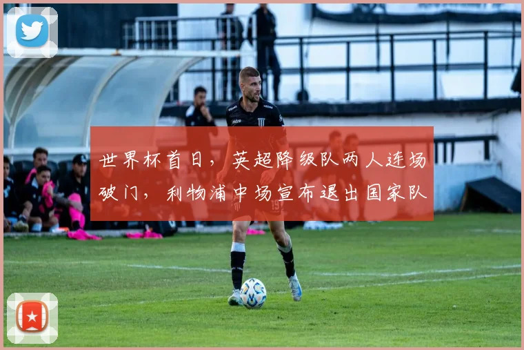 世界杯首日，英超降级队两人连场破门，利物浦中场宣布退出国家队