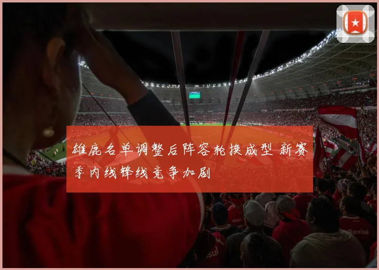 雄鹿名单调整后阵容轮换成型 新赛季内线锋线竞争加剧