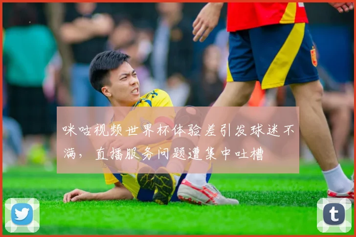 咪咕视频世界杯体验差引发球迷不满，直播服务问题遭集中吐槽