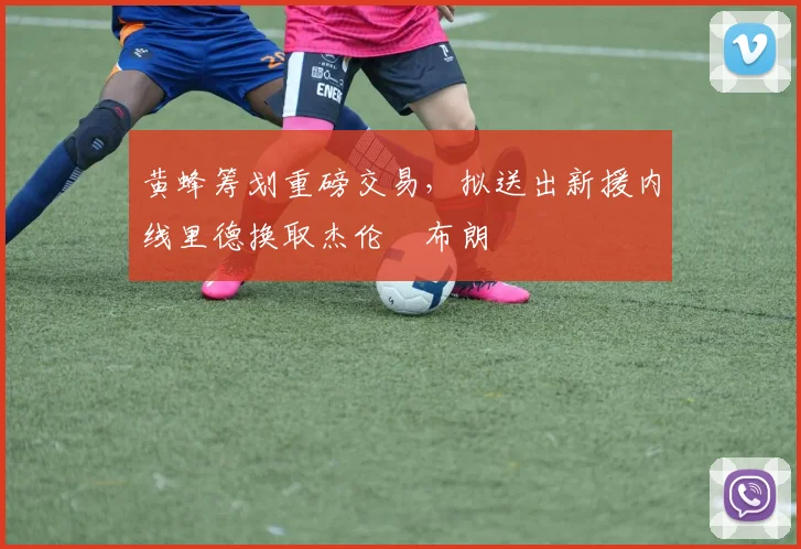 黄蜂筹划重磅交易，拟送出新援内线里德换取杰伦・布朗
