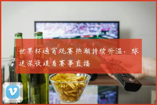 世界杯通宵观赛热潮持续升温，球迷深夜追看赛事直播