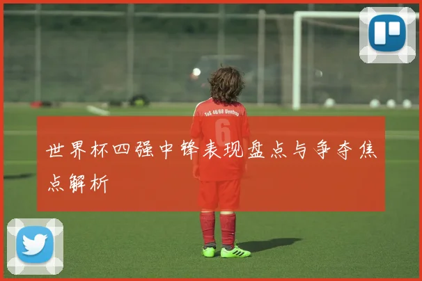 世界杯四强中锋表现盘点与争夺焦点解析