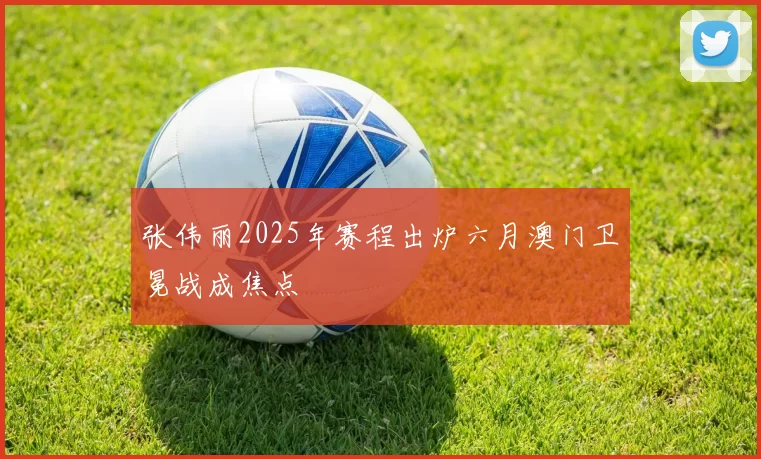 张伟丽2025年赛程出炉六月澳门卫冕战成焦点