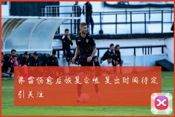 弗雷伤愈后恢复合练 复出时间待定引关注