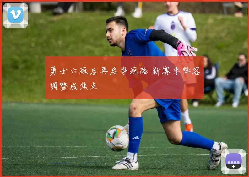 勇士六冠后再启争冠路 新赛季阵容调整成焦点