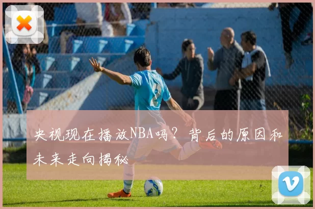 央视现在播放NBA吗？背后的原因和未来走向揭秘