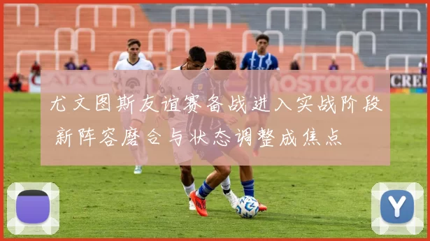 尤文图斯友谊赛备战进入实战阶段 新阵容磨合与状态调整成焦点