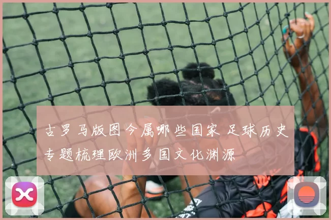 古罗马版图今属哪些国家 足球历史专题梳理欧洲多国文化渊源