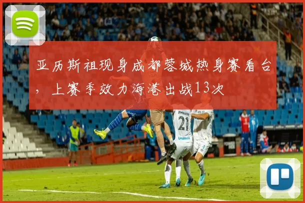 亚历斯祖现身成都蓉城热身赛看台，上赛季效力海港出战13次