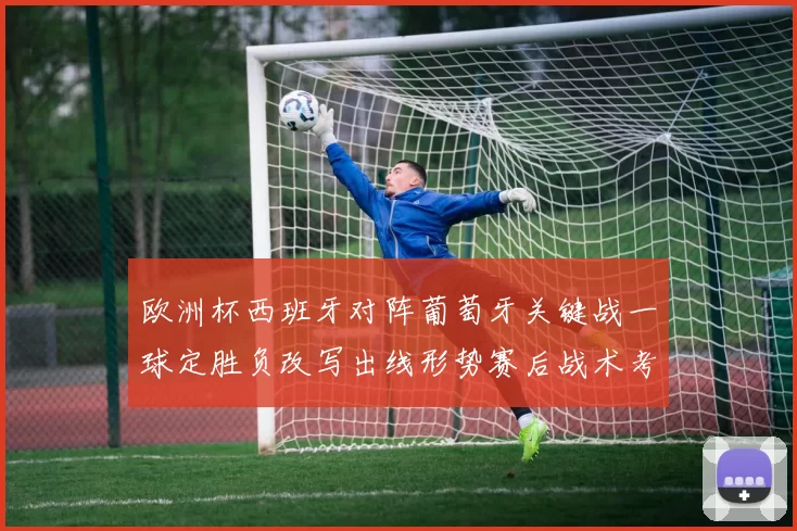 欧洲杯西班牙对阵葡萄牙关键战一球定胜负改写出线形势赛后战术考验主帅