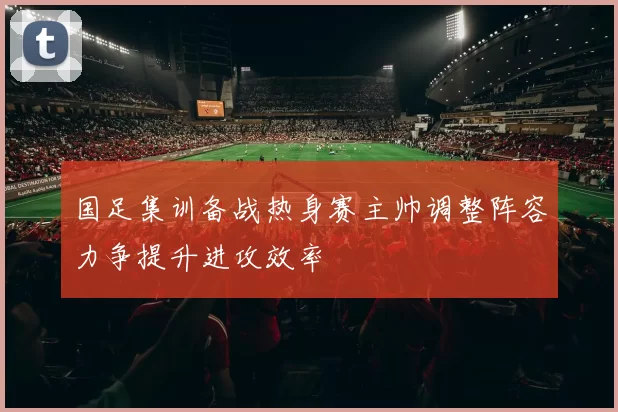 国足集训备战热身赛主帅调整阵容力争提升进攻效率
