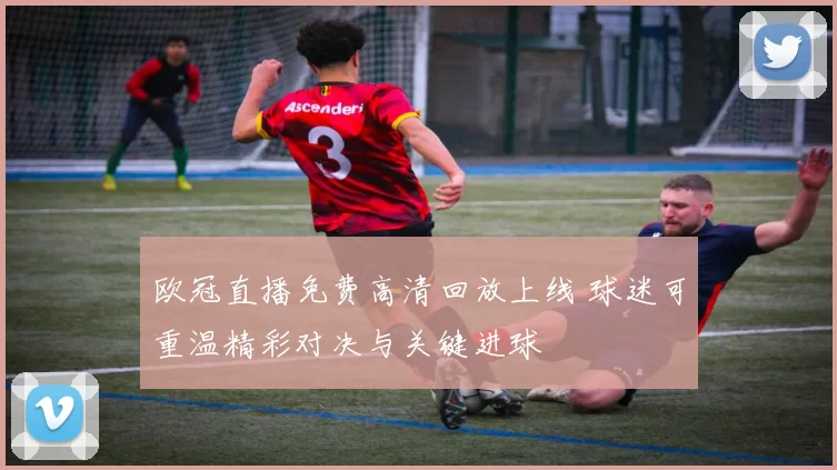 欧冠直播免费高清回放上线 球迷可重温精彩对决与关键进球