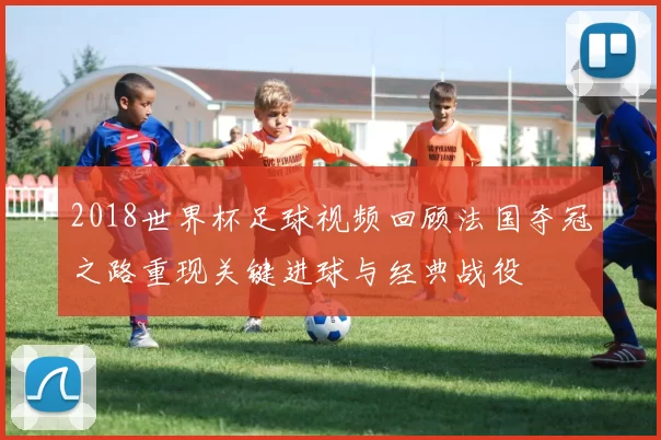 2018世界杯足球视频回顾法国夺冠之路重现关键进球与经典战役