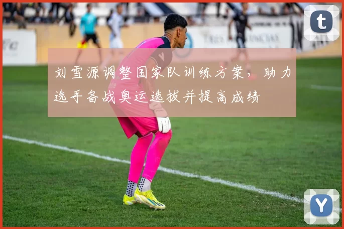 刘雪源调整国家队训练方案，助力选手备战奥运选拔并提高成绩