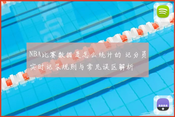 NBA比赛数据是怎么统计的 记分员实时记录规则与常见误区解析
