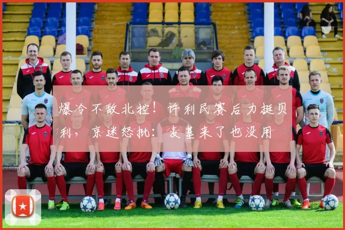 爆冷不敌北控！许利民赛后力挺贝利，京迷怒批：麦基来了也没用