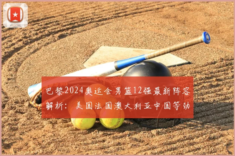 巴黎2024奥运会男篮12强最新阵容解析：美国法国澳大利亚中国等劲旅谁能称雄