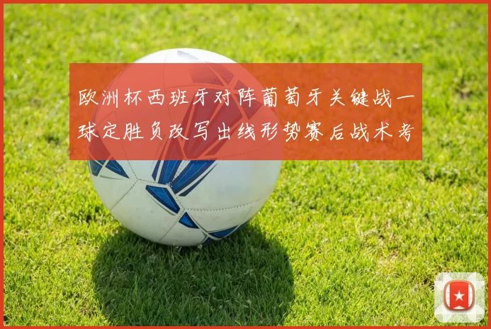 欧洲杯西班牙对阵葡萄牙关键战一球定胜负改写出线形势赛后战术考验主帅