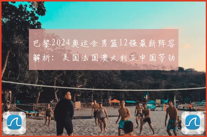 巴黎2024奥运会男篮12强最新阵容解析：美国法国澳大利亚中国等劲旅谁能称雄