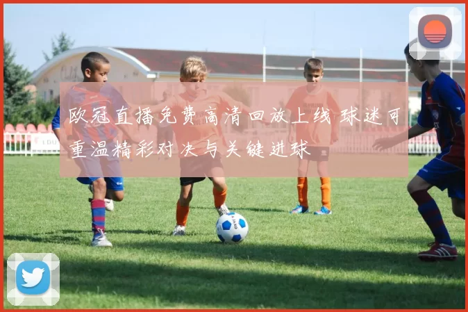 欧冠直播免费高清回放上线 球迷可重温精彩对决与关键进球