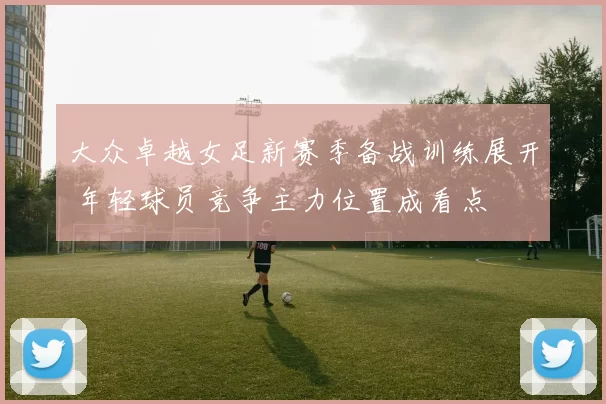 大众卓越女足新赛季备战训练展开 年轻球员竞争主力位置成看点