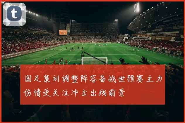国足集训调整阵容备战世预赛主力伤情受关注冲击出线前景