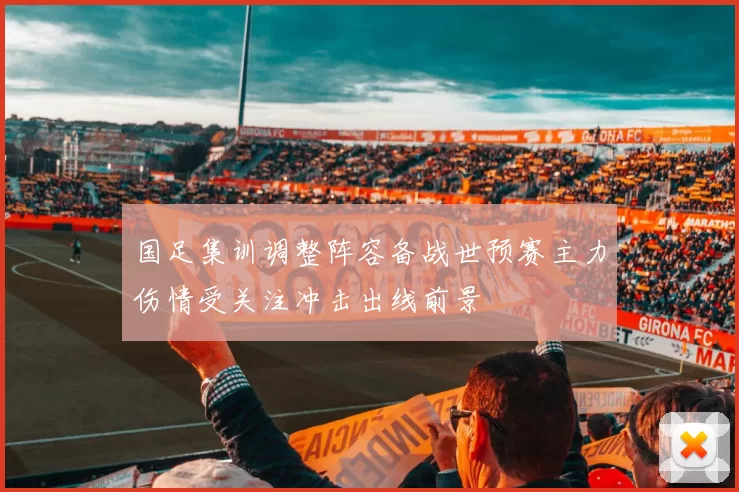 国足集训调整阵容备战世预赛主力伤情受关注冲击出线前景