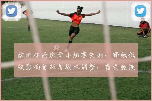 欧洲杯西班牙小组赛失利，锋线低效影响晋级与战术调整，首发轮换受限