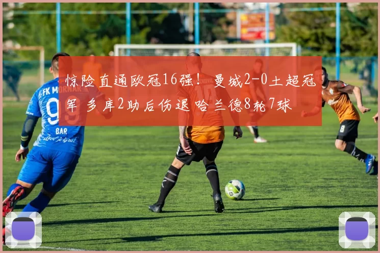 惊险直通欧冠16强！曼城2-0土超冠军 多库2助后伤退 哈兰德8轮7球