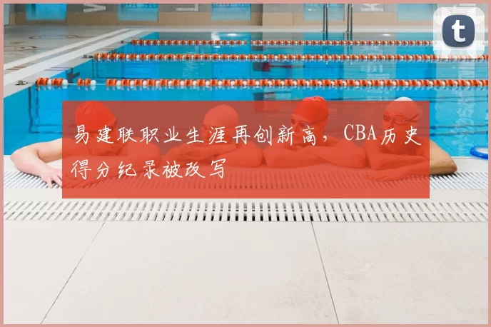 易建联职业生涯再创新高,CBA历史得分纪录被改写