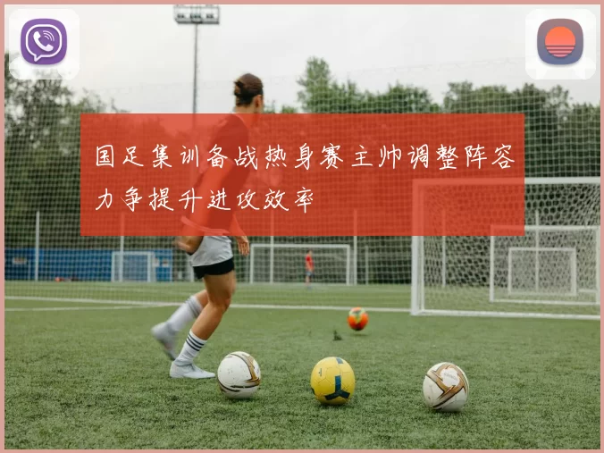 国足集训备战热身赛主帅调整阵容力争提升进攻效率