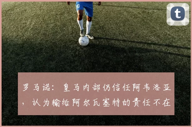 罗马诺:皇马内部仍信任阿韦洛亚,认为输给阿尔瓦塞特的责任不在他