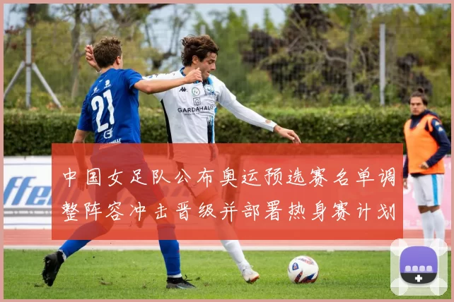 中国女足队公布奥运预选赛名单调整阵容冲击晋级并部署热身赛计划