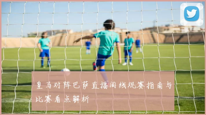 皇马对阵巴萨直播间线观赛指南与比赛看点解析