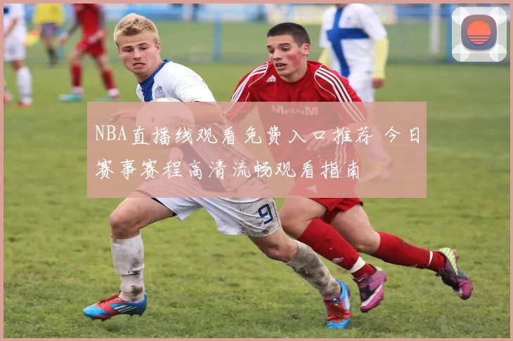 NBA直播线观看免费入口推荐 今日赛事赛程高清流畅观看指南
